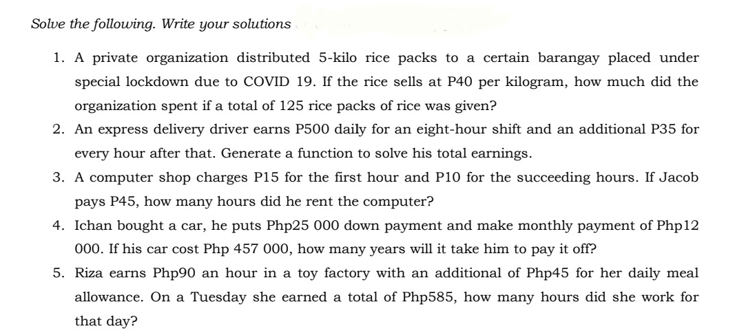 Solve the following. Write your solutions
1. A private organization distributed 5-kilo rice packs to a certain barangay placed under
special lockdown due to COVID 19. If the rice sells at P40 per kilogram, how much did the
organization spent if a total of 125 rice packs of rice was given?
2. An express delivery driver earns P500 daily for an eight-hour shift and an additional P35 for
every hour after that. Generate a function to solve his total earnings.
3. A computer shop charges P15 for the first hour and P10 for the succeeding hours. If Jacob
pays P45, how many hours did he rent the computer?
4. Ichan bought a car, he puts Php25 000 down payment and make monthly payment of Php12
000. If his car cost Php 457 000, how many years will it take him to pay it off?
5. Riza earns Php90 an hour in a toy factory with an additional of Php45 for her daily meal
allowance. On a Tuesday she earned a total of Php585, how many hours did she work for
that day?
