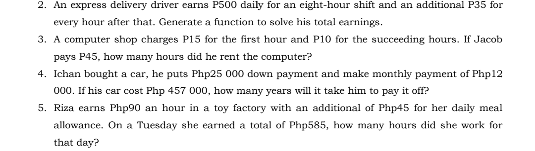 2. An express delivery driver earns P500 daily for an eight-hour shift and an additional P35 for
every hour after that. Generate a function to solve his total earnings.
3. A computer shop charges P15 for the first hour and P10 for the succeeding hours. If Jacob
pays P45, how many hours did he rent the computer?
4. Ichan bought a car, he puts Php25 000 down payment and make monthly payment of Php12
000. If his car cost Php 457 000, how many years will it take him to pay it off?
5. Riza earns Php90 an hour in a toy factory with an additional of Php45 for her daily meal
allowance. On a Tuesday she earned a total of Php585, how many hours did she work for
that day?

