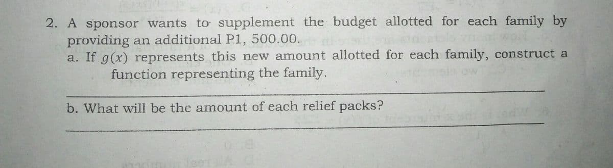 2. A sponsor wants to supplement the budget allotted for each family by
providing an additional P1, 500.00.
a. If g(x) represents this new amount allotted for each family, construct a
function representing the family.
b. What will be the amount of each relief packs?
