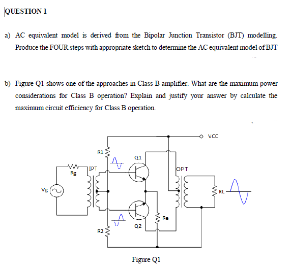 QUESTION 1
a) AC equivalent model is derived from the Bipolar Junction Transistor (BJT) modelling.
Produce the FOUR steps with appropriate sketch to determine the AC equivalent model of BJT
b) Figure Q1 shows one of the approaches in Class B amplifier. What are the maximum power
considerations for Class B operation? Explain and justify your answer by calculate the
maximum circuit effciency for Class B operation.
O vC
R1 2
Q1
IPT
OPT
Rg
JA
Vg
RL
Re
Q2
R2
Figure Q1
