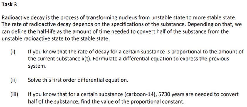 Task 3
Radioactive decay is the process of transforming nucleus from unstable state to more stable state.
The rate of radioactive decay depends on the specifications of the substance. Depending on that, we
can define the half-life as the amount of time needed to convert half of the substance from the
unstable radioactive state to the stable state.
If you know that the rate of decay for a certain substance is proportional to the amount of
the current substance x(t). Formulate a differential equation to express the previous
(i)
system.
(ii)
Solve this first order differential equation.
(ii)
If you know that for a certain substance (carboon-14), 5730 years are needed to convert
half of the substance, find the value of the proportional constant.
