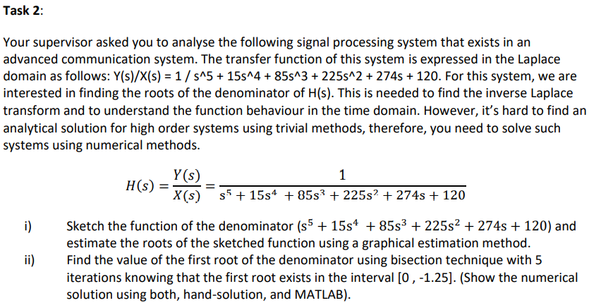 Task 2:
Your supervisor asked you to analyse the following signal processing system that exists in an
advanced communication system. The transfer function of this system is expressed in the Laplace
domain as follows: Y(s)/X(s) = 1/ s^5 + 15s^4 + 85s^3 + 225s^2 + 274s + 120. For this system, we are
interested in finding the roots of the denominator of H(s). This is needed to find the inverse Laplace
transform and to understand the function behaviour in the time domain. However, it's hard to find an
analytical solution for high order systems using trivial methods, therefore, you need to solve such
systems using numerical methods.
Y(s)
H(s) =
1
X(s) s5 + 15sª + 85s3 + 225s? + 274s + 120
Sketch the function of the denominator (s5 + 15s* + 85s³ + 225s² + 274s + 120) and
estimate the roots of the sketched function using a graphical estimation method.
Find the value of the first root of the denominator using bisection technique with 5
iterations knowing that the first root exists in the interval [0, -1.25]. (Show the numerical
solution using both, hand-solution, and MATLAB).
i)
ii)
