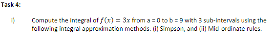 Task 4:
Compute the integral of f(x) = 3x from a = 0 to b = 9 with 3 sub-intervals using the
following integral approximation methods: (i) Simpson, and (ii) Mid-ordinate rules.
i)
