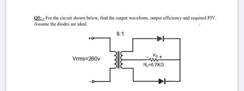 Q5: - For the circuit shown below, find the output wavefom, output efficiency and required PIV.
Assume the diodes are ideal.
6:1
+o
Vo +
Vrms=260v
R=0.7KN
