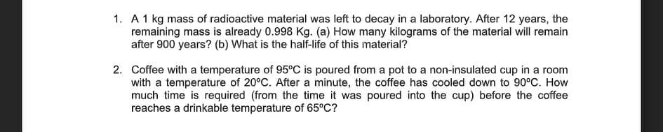 1. A 1 kg mass of radioactive material was left to decay in a laboratory. After 12 years, the
remaining mass is already 0.998 Kg. (a) How many kilograms of the material will remain
after 900 years? (b) What is the half-life of this material?
2. Coffee with a temperature of 95°C is poured from a pot to a non-insulated cup in a room
with a temperature of 20°C. After a minute, the coffee has cooled down to 90°C. How
much time is required (from the time it was poured into the cup) before the coffee
reaches a drinkable temperature of 65°C?
