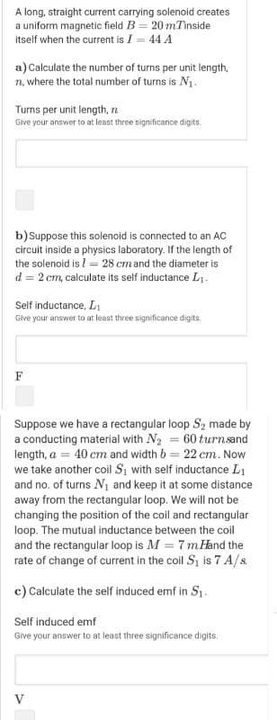 A long, straight current carrying solenoid creates
a uniform magnetic field B = 20 mTinside
itself when the current is I = 44 A
a) Calculate the number of turns per unit length,
n, where the total number of turns is N1.
Turns per unit length, n
Give your answer to at least three significance digits.
b) Suppose this solenoid is connected to an AC
circuit inside a physics laboratory. If the length of
the solenoid is l = 28 cm and the diameter is
d = 2 cm, calculate its self inductance L.
Self inductance, L
Give your answer to at least three significance digits.
F
Suppose we have a rectangular loop S2 made by
a conducting material with N2 = 60 turnsand
length, a = 40 cm and width b = 22 cm. Now
we take another coil S, with self inductance L1
and no. of turns N1 and keep it at some distance
away from the rectangular loop. We will not be
changing the position of the coil and rectangular
loop. The mutual inductance between the coil
and the rectangular loop is M = 7 mHand the
rate of change of current in the coil S, is 7 A/s.
c) Calculate the self induced emf in S1.
Self induced emf
Give your answer to at least three significance digits.
V
