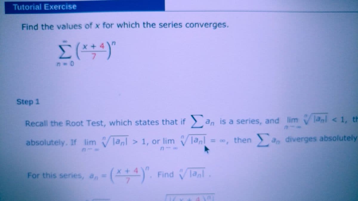 Tutorial Exercise
Find the values of x for which the series converges.
x+4
7.
n D0
Step 1
Recall the Root Test, which states that if) an is a series, and lim V lanl < 1, th
absolutely. If lim Vlanl > 1, or lim Vlanl
|anl = , then an diverges absolutely
%3D
00
For this series, an=
-(*+ 4)". Find Ta,l
Find Vlanl
7.
