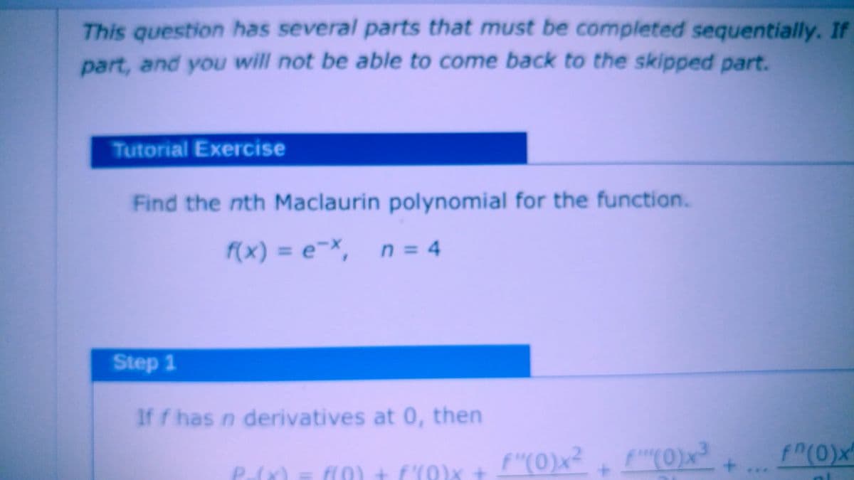 This question has several parts that must be completed sequentially. If
part, and you will not be able to come back to the skipped part.
Tutorial Exercise
Find the nth Maclaurin polynomial for the function.
f(x) = e¬x, n = 4
%3D
Step 1
If f has n derivatives at 0, then
f"(0)x² p0)x
Pulm = f0) + fr0x+
