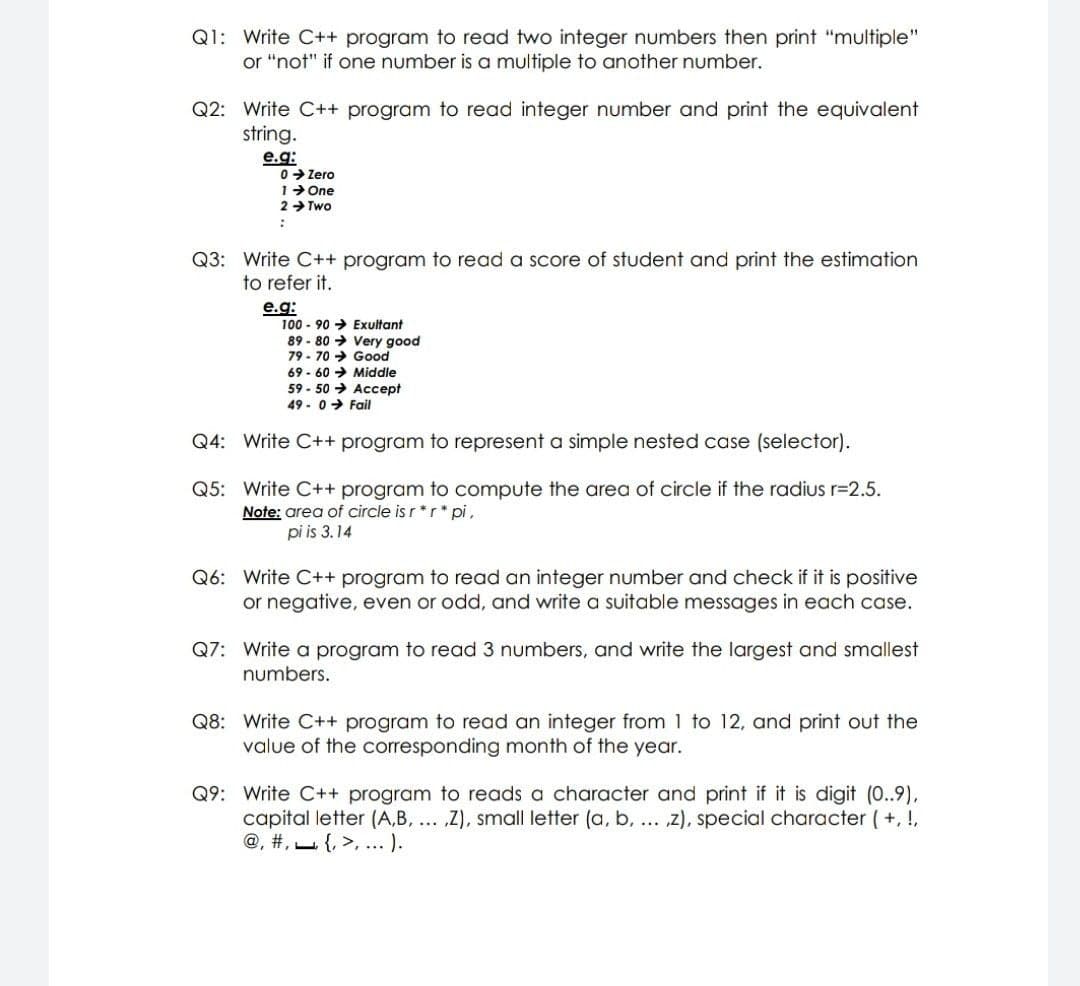 Q1: Write C++ program to read two integer numbers then print "multiple"
or "not" if one number is a multiple to another number.
Q2: Write C++ program to read integer number and print the equivalent
string.
e.g:
0> Zero
1> One
2 > Two
Q3: Write C++ program to read a score of student and print the estimation
to refer it.
e.g:
100 - 90 → Exultant
89 - 80 → Very good
79 - 70 → Good
69 - 60 → Middle
59 - 50 > Accept
49 - 0> Fail
Q4: Write C++ program to represent a simple nested case (selector).
Q5: Write C++ program to compute the area of circle if the radius r=2.5.
Note: area of circle is r *r * pi,
pi is 3.14
Q6: Write C++ program to read an integer number and check if it is positive
or negative, even or odd, and write a suitable messages in each case.
Q7: Write a program to read 3 numbers, and write the largest and smallest
numbers.
Q8: Write C++ program to read an integer from 1 to 12, and print out the
value of the corresponding month of the year.
Q9: Write C++ program to reads a character and print if it is digit (0..9),
capital letter (A,B, ... ,Z), small letter (a, b, ... z), special character (+, !,
@, #, {, >, ... ).
