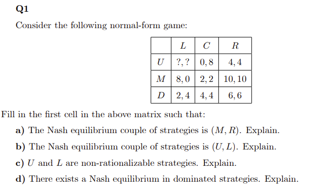 Q1
Consider the following normal-form game:
L
C
U
?,?
0,8
M
8,0 2,2
D 2,4 4,4
R
4,4
10, 10
6,6
Fill in the first cell in the above matrix such that:
a) The Nash equilibrium couple of strategies is (M, R). Explain.
b) The Nash equilibrium couple of strategies is (U, L). Explain.
c) U and I are non-rationalizable strategies. Explain.
d) There exists a Nash equilibrium in dominated strategies. Explain.