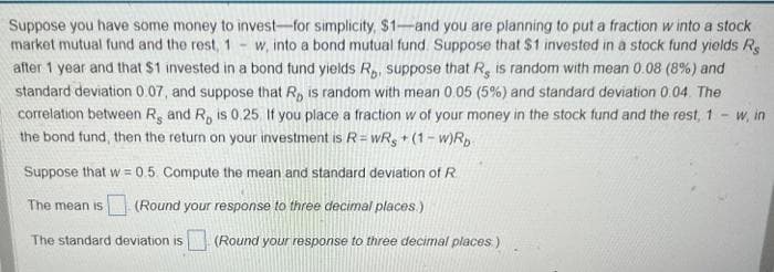 -
Suppose you have some money to invest-for simplicity, $1-and you are planning to put a fraction w into a stock
market mutual fund and the rest, 1 w, into a bond mutual fund. Suppose that $1 invested in a stock fund yields Re
after 1 year and that $1 invested in a bond fund yields R₂, suppose that R, is random with mean 0.08 (8%) and
standard deviation 0.07, and suppose that R, is random with mean 0.05 (5%) and standard deviation 0.04. The
correlation between R, and R, is 0.25 If you place a fraction w of your money in the stock fund and the rest, 1 - w, in
the bond fund, then the return on your investment is R = wRs + (1-w)Rp
Suppose that w=0.5. Compute the mean and standard deviation of R
(Round your response to three decimal places.)
The mean is
The standard deviation is (Round your response to three decimal places:)