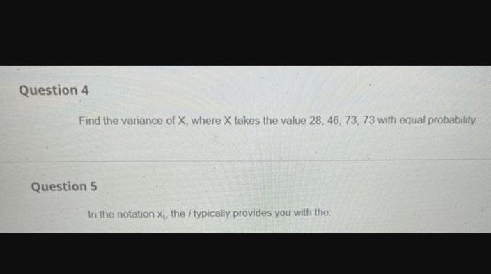 Question 4
Find the variance of X, where X takes the value 28, 46, 73, 73 with equal probability.
Question 5
In the notation x₁, the i typically provides you with the