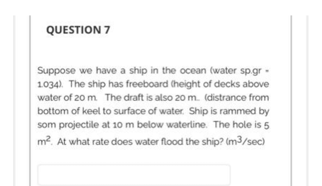 QUESTION 7
Suppose we have a ship in the ocean (water sp.gr -
1.034). The ship has freeboard (height of decks above
water of 20 m. The draft is also 20 m... (distrance from
bottom of keel to surface of water. Ship is rammed by
som projectile at 10 m below waterline. The hole is 5
m². At what rate does water flood the ship? (m³/sec)