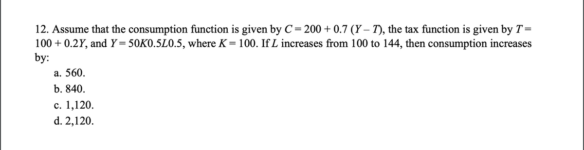 12. Assume that the consumption function is given by C= 200+ 0.7 (Y-7), the tax function is given by T =
100+ 0.2Y, and Y= 50K0.5L0.5, where K= 100. If L increases from 100 to 144, then consumption increases
by:
a. 560.
b. 840.
c. 1,120.
d. 2,120.