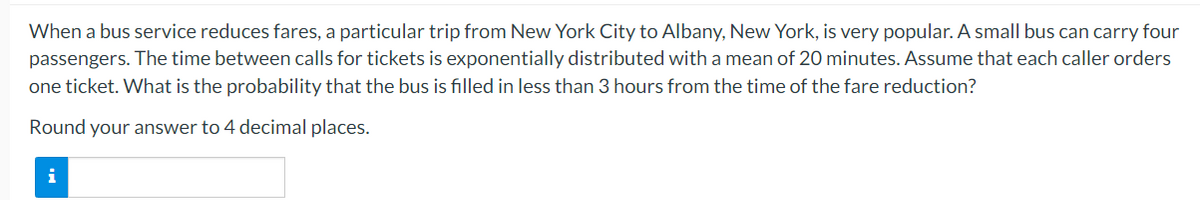 When a bus service reduces fares, a particular trip from New York City to Albany, New York, is very popular. A small bus can carry four
passengers. The time between calls for tickets is exponentially distributed with a mean of 20 minutes. Assume that each caller orders
one ticket. What is the probability that the bus is filled in less than 3 hours from the time of the fare reduction?
Round your answer to 4 decimal places.
i
