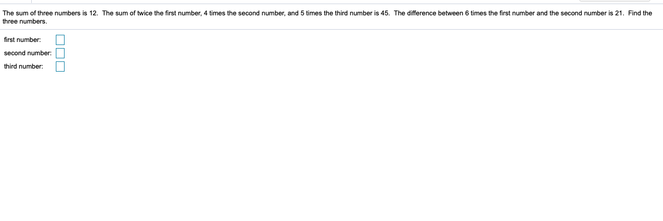 The sum of three numbers is 12. The sum of twice the first number, 4 times the second number, and 5 times the third number is 45. The difference between 6 times the first number and the second number is 21. Find the
three numbers
first number:
second number:
third number:

