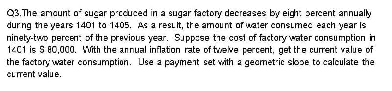 Q3.The amount of sugar produced in a sugar factory decreases by eight percent annually
during the years 1401 to 1405. As a result, the amount of water consumed each year is
ninety-two percent of the previous year. Suppose the cost of factory water consumption in
1401 is $ 80,000. With the annual inflation rate of twelve percent, get the current value of
the factory water consumption. Use a payment set with a geometric slope to calculate the
current value.
