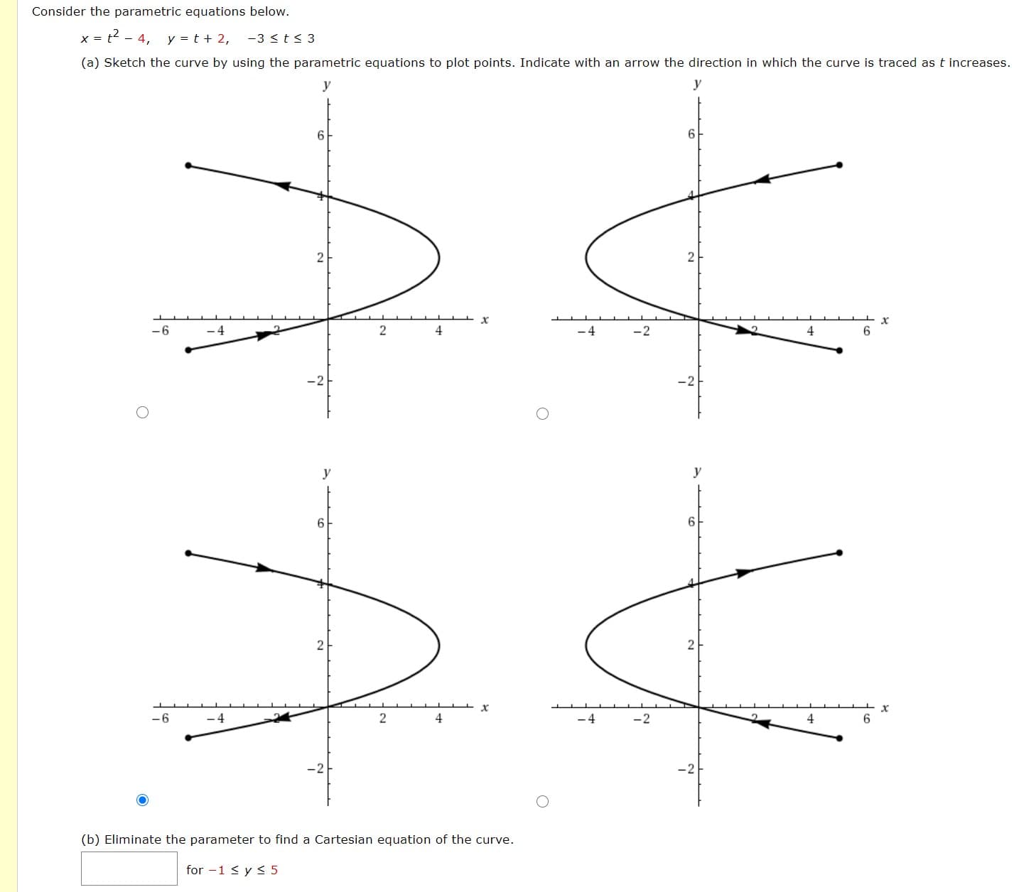 x = t2 - 4, y = t + 2, -3 < t< 3
(a) Sketch the curve by using the parametric equations to plot points. Indicate with an arrow the direction in which the curve is traced as t increa
y
y
6
6
2
-6
4
-4
-2
4
6.
