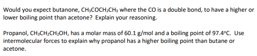 Would you expect butanone, CH;COCH;CH3 where the CO is a double bond, to have a higher or
lower boiling point than acetone? Explain your reasoning.
Propanol, CH3CH2CH2OH, has a molar mass of 60.1 g/mol and a boiling point of 97.4°C. Use
intermolecular forces to explain why propanol has a higher boiling point than butane or
acetone.
