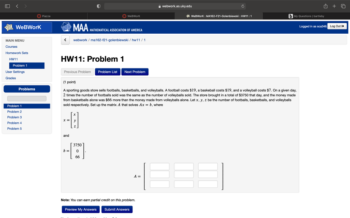 O < >
webwork.as.uky.edu
Piazza
WeBWork
WeBWork : MA162-F21-Golenbiewski : HW11:1
b My Questions | bartleby
MAA
WeBWork
Logged in as sca346. Log Out
MATHEMATICAL ASSOCIATION OF AMERICA
MAIN MENU
webwork / ma162-f21-golenbiewski / hw11 / 1
Courses
Homework Sets
HW11: Problem 1
HW11
Problem 1
User Settings
Previous Problem
Problem List
Next Problem
Grades
(1 point)
Problems
A sporting goods store sells footballs, basketballs, and volleyballs. A football costs $19, a baskeball costs $19, and a volleyball costs $7. On a given day,
2 times the number of footballs sold was the same as the number of volleyballs sold. The store brought in a total of $3750 that day, and the money made
from basketballs alone was $66 more than the money made from volleyballs alone. Let x, y, z be the number of footballs, basketballs, and volleyballs
sold respectively. Set up the matrix A that solves Ax = b, where
Problem
Problem 2
Problem 3
X =
y
Problem 4
Problem 5
and
3750
b =
66
A =
Note: You can earn partial credit on this problem.
Preview My Answers
Submit Answers
