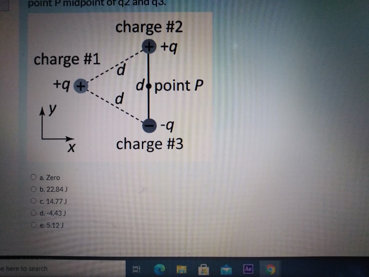 point P midpoint of q2 and q3.
charge #2
+q
charge #1
d point P
d.
+q +
b-
charge #3
a. Zero
Ob. 22.84 J
Oc. 14.77 J
O d. -4.43 J
O e. 5.12 J
e here to search
Ae
