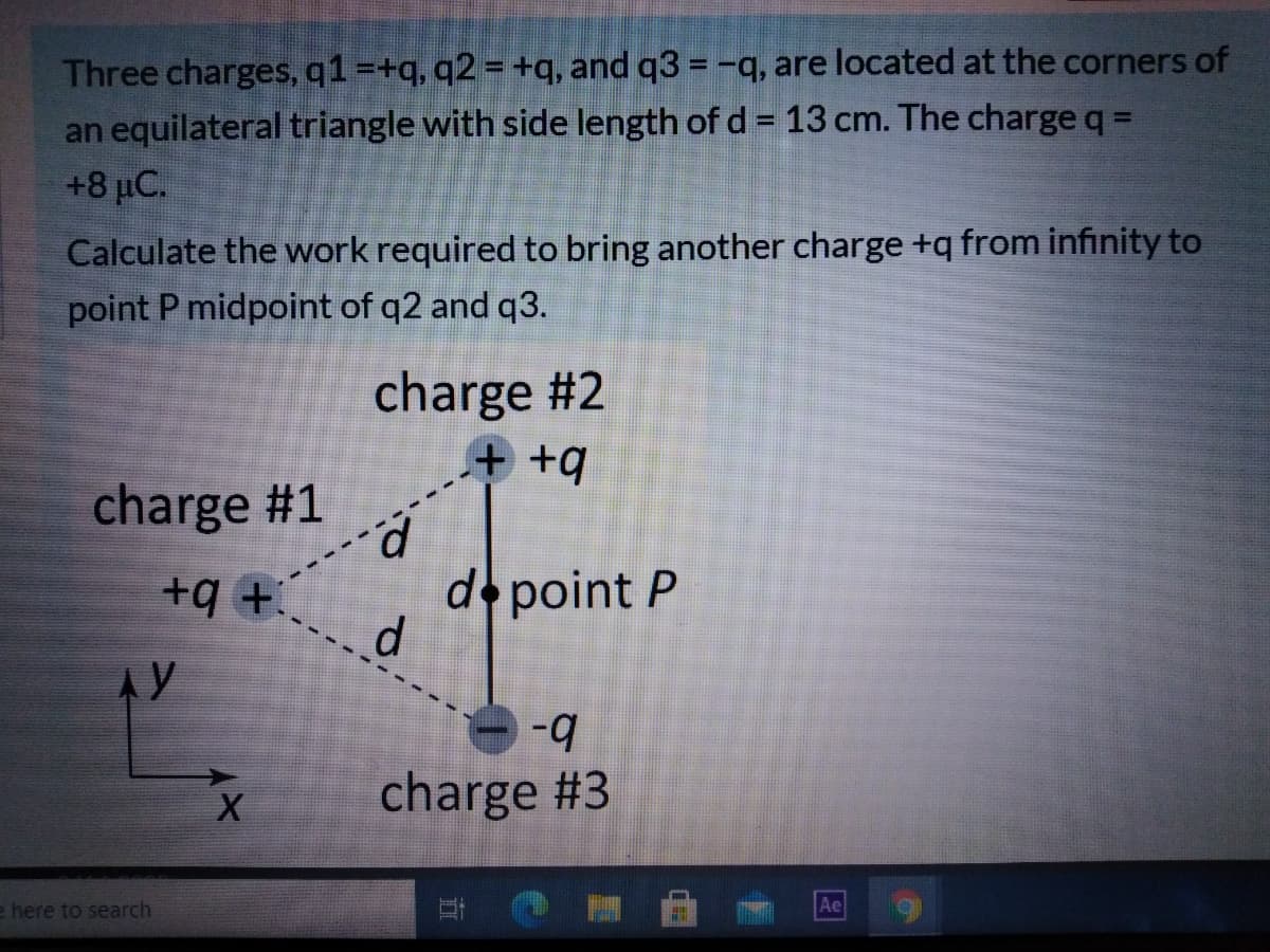 Three charges, q1=+q, q2 = +q, and q3 = -q, are located at the corners of
an equilateral triangle with side length of d = 13 cm. The charge q =
+8 µC.
Calculate the work required to bring another charge +q from infinity to
point P midpoint of q2 and q3.
charge #2
+ +q
charge #1
+ b+
d.
d point P
AY
b-
charge #3
e here to search
Ae
