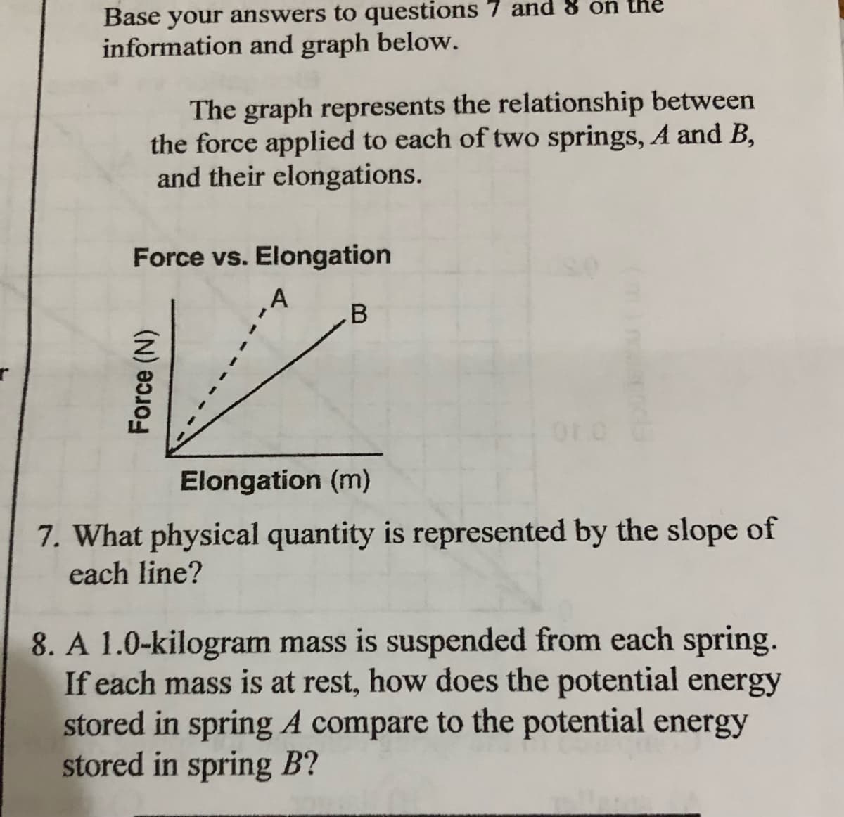 Base your answers to questions 7 and 8 on the
information and graph below.
The graph represents the relationship between
the force applied to each of two springs, A and B,
and their elongations.
Force vs. Elongation
.B
Elongation (m)
7. What physical quantity is represented by the slope of
each line?
8. A 1.0-kilogram mass is suspended from each spring.
If each mass is at rest, how does the potential energy
stored in spring A compare to the potential energy
stored in spring B?
Force (N)
