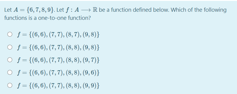 Let A = {6,7,8, 9}. Let ƒ : A → R be a function defined below. Which of the following
functions is a one-to-one function?
O f = {(6,6), (7,7), (8, 7), (9, 8)}
O f = {(6,6), (7,7), (8, 8), (9, 8)}
O f= {(6,6), (7,7), (8, 8), (9, 7)}
O f = {(6,6), (7,7), (8, 8), (9, 6)}
O f= {(6,6), (7,7), (8, 8), (9, 9)}
