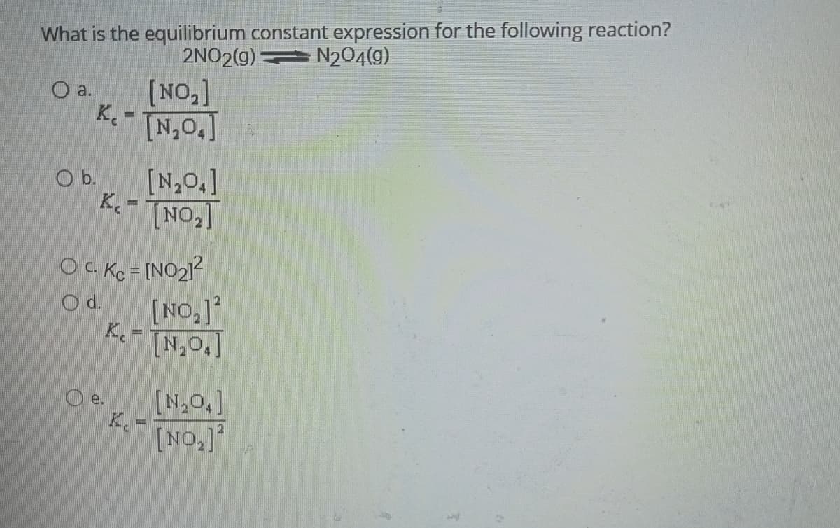 What is the equilibrium constant expression for the following reaction?
2NO2(g)
N₂04(9)
O a.
[NO₂]
K₁- [N₂0₂]
Ob.
K. =
[N₂04]
[NO₂]
O C. Kc = [NO₂]²
[NO₂]2
[N₂O.]
[N₂O.]
[NO₂]