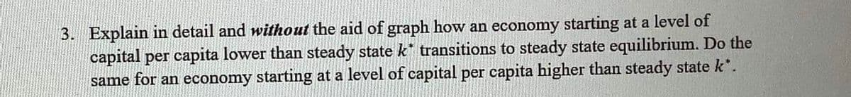 3. Explain in detail and without the aid of graph how an economy starting at a level of
capital per capita lower than steady state k* transitions to steady state equilibrium. Do the
same for an economy starting at a level of capital per capita higher than steady state k*.