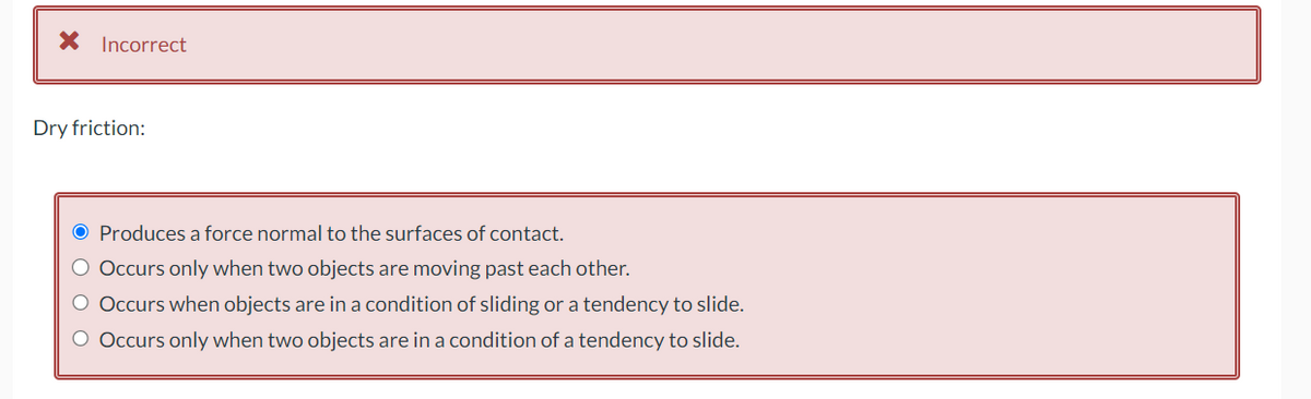 X Incorrect
Dry friction:
O Produces a force normal to the surfaces of contact.
O Occurs only when two objects are moving past each other.
O Occurs when objects are in a condition of sliding or a tendency to slide.
O Occurs only when two objects are in a condition of a tendency to slide.