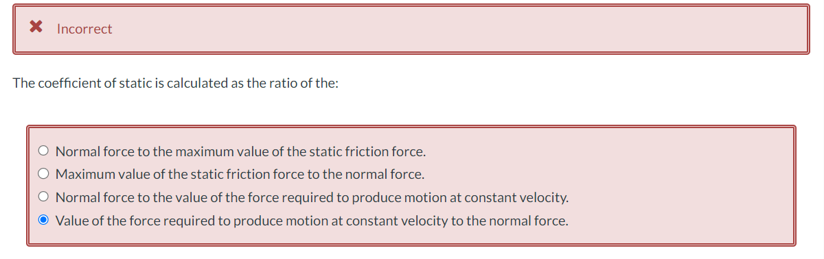 * Incorrect
The coefficient of static is calculated as the ratio of the:
O Normal force to the maximum value of the static friction force.
O Maximum value of the static friction force to the normal force.
O Normal force to the value of the force required to produce motion at constant velocity.
O Value of the force required to produce motion at constant velocity to the normal force.