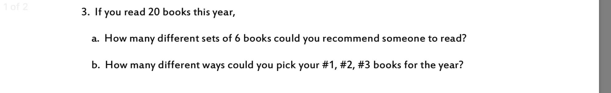 of 2
3. If you read 20 books this year,
a. How many different sets of 6 books could you recommend someone to read?
b. How many different ways could you pick your #1, #2, #3 books for the year?
