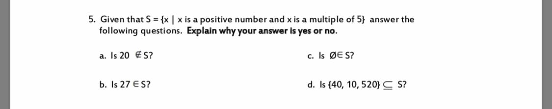 5. Given that S = {x | x is a positive number and x is a multiple of 5} answer the
following questions. Explain why your answer is yes or no.
c. Is ØE S?
a. Is 20 ES?
b. Is 27 E S?
d. Is 40, 10, 520} C S?
