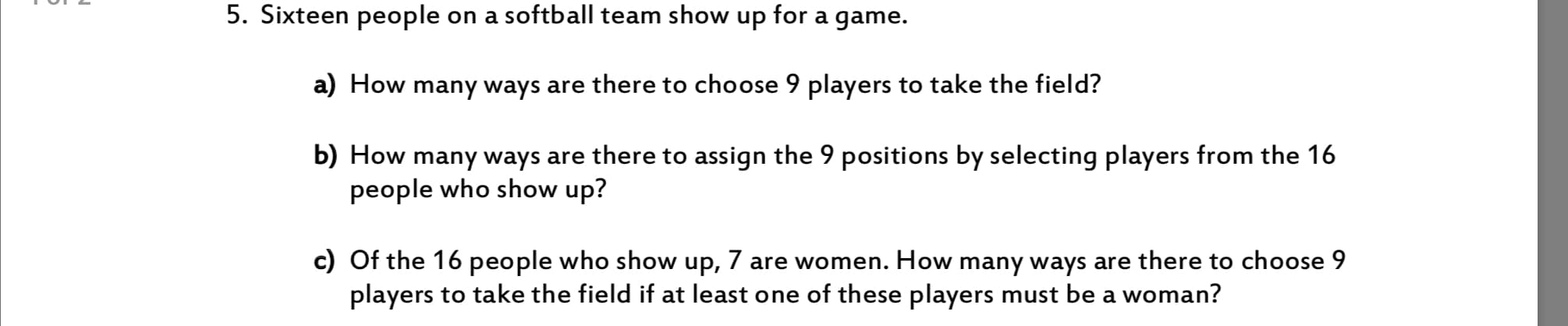5. Sixteen people
on a softball team show up for a game.
a) How many ways are there to choose 9 players to take the field?
b) How many ways are there to assign the 9 positions by selecting players from the 16
people who show up?
c) Of the 16 people who show up, 7 are women. How many ways are there to choose 9
players to take the field if at least one of these players must be a woman?
