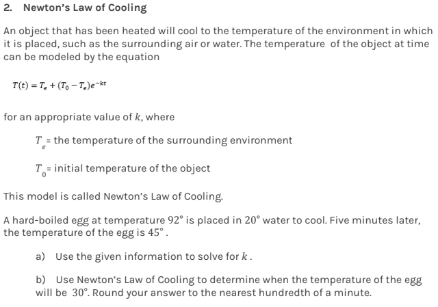 2. Newton's Law of Cooling
An object that has been heated will cool to the temperature of the environment in which
it is placed, such as the surrounding air or water. The temperature of the object at time
can be modeled by the equation
T(t) = T₂ + (ToT)e-kt
for an appropriate value of k, where
T = the temperature of the surrounding environment
T = initial temperature of the object
This model is called Newton's Law of Cooling.
A hard-boiled egg at temperature 92° is placed in 20° water to cool. Five minutes later,
the temperature of the egg is 45°.
a) Use the given information to solve for k.
b) Use Newton's Law of Cooling to determine when the temperature of the egg
will be 30°. Round your answer to the nearest hundredth of a minute.