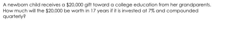 A newborn child receives a $20,000 gift toward a college education from her grandparents.
How much will the $20,000 be worth in 17 years if it is invested at 7% and compounded
quarterly?
