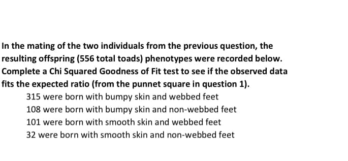 In the mating of the two individuals from the previous question, the
resulting offspring (556 total toads) phenotypes were recorded below.
Complete a Chi Squared Goodness of Fit test to see if the observed data
fits the expected ratio (from the punnet square in question 1).
315 were born with bumpy skin and webbed feet
108 were born with bumpy skin and non-webbed feet
101 were born with smooth skin and webbed feet
32 were born with smooth skin and non-webbed feet
