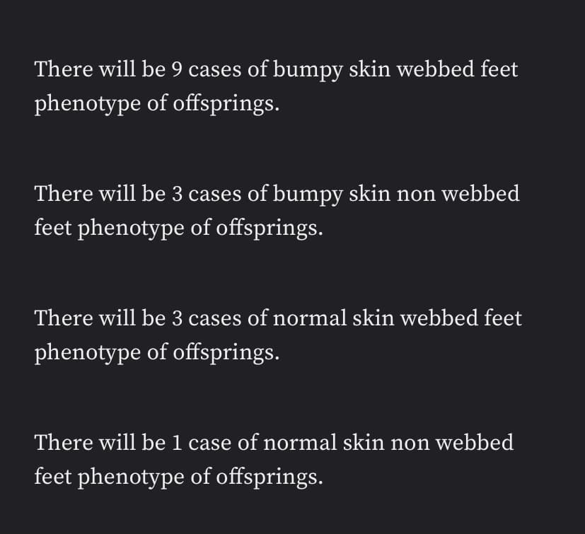 There will be 9 cases of bumpy skin webbed feet
phenotype of offsprings.
There will be 3 cases of bumpy skin non webbed
feet phenotype of offsprings.
There will be 3 cases of normal skin webbed feet
phenotype of offsprings.
There will be 1 case of normal skin non webbed
feet phenotype of offsprings.
