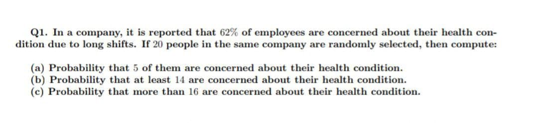Q1. In a company, it is reported that 62% of employees are concerned about their health con-
dition due to long shifts. If 20 people in the same company are randomly selected, then compute:
(a) Probability that 5 of them are concerned about their health condition.
(b) Probability that at least 14 are concerned about their health condition.
(c) Probability that more than 16 are concerned about their health condition.
