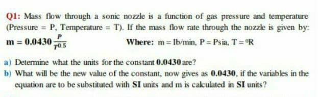 Q1: Mass flow through a sonic nozzle is a function of gas pressure and temperature
(Pressure = P, Temperature = T). If the mass flow rate through the nozzle is given by:
P
m = 0.0430;
Where: m Ib/min, P = Psia, T= "R
TO.5
a) Determine what the units for the constant 0.0430 are?
b) What will be the new value of the constant, now gives as 0.0430, if the variables in the
equation are to be substituted with SI units and m is cakulated in SI units?
