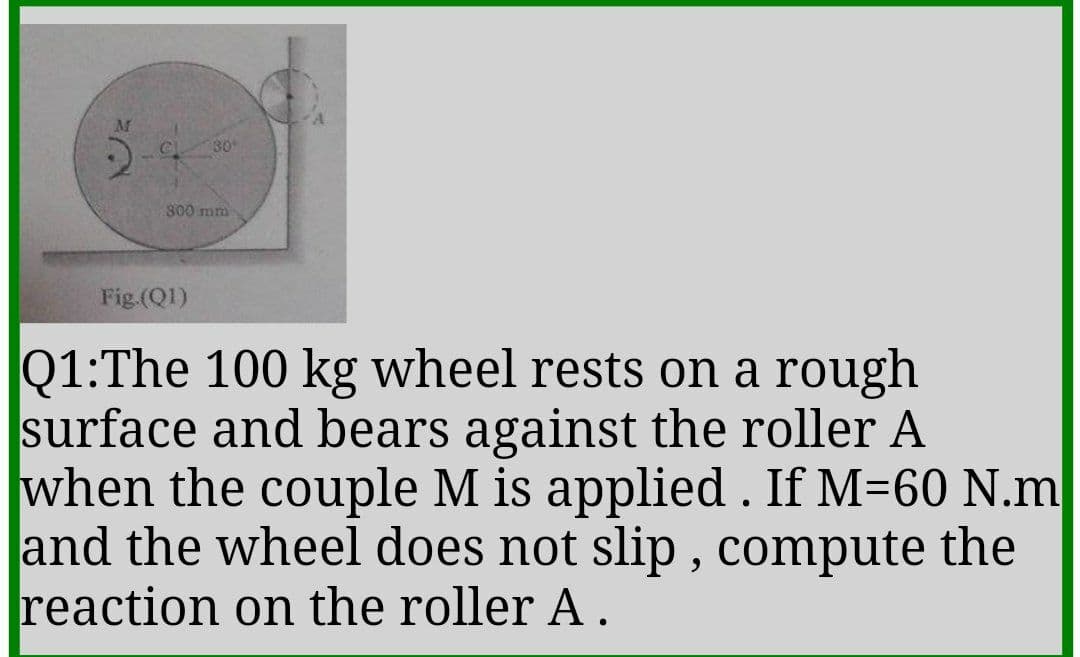AM
30
300 mm
Fig.(Q1)
Q1:The 100 kg wheel rests on a rough
surface and bears against the roller A
when the couple M is applied . If M=60 N.m
and the wheel does not slip , compute the
reaction on the roller A.
