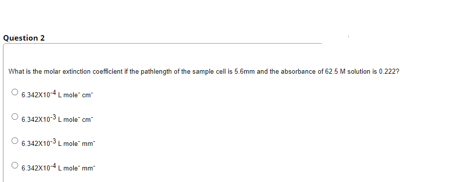 Question 2
What is the molar extinction coefficient if the pathlength of the sample cell is 5.6mm and the absorbance of 62.5 M solution is 0.222?
6.342X10-4 L mole" cm
6.342X10-3 L mole cm
6.342X10-3 L mole mm
6.342X10-4 L mole mm
