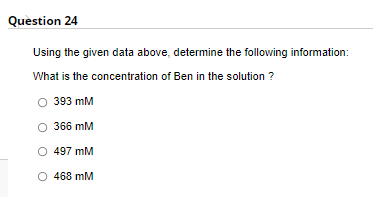 Question 24
Using the given data above, determine the following information:
What is the concentration of Ben in the solution ?
393 mM
366 mM
O 497 mM
468 mM
