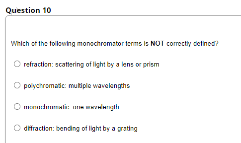 Question 10
Which of the following monochromator terms is NOT correctly defined?
refraction: scattering of light by a lens or prism
polychromatic: multiple wavelengths
O monochromatic: one wavelength
diffraction: bending of light by a grating

