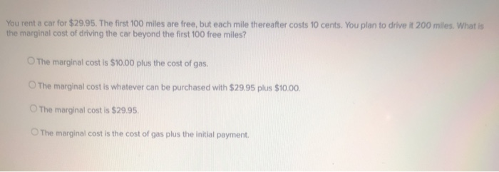 You rent a car for $29.95. The first 100 miles are free, but each mile thereafter costs 10 cents. You plan to drive it 200 miles. What is
the marginal cost of driving the car beyond the first 100 free miles?
O The marginal cost is $10.00 plus the cost of gas.
O The marginal cost is whatever can be purchased with $29.95 plus $10.00.
O The marginal cost is $29.95.
The marginal cost is the cost of gas plus the initial payment.