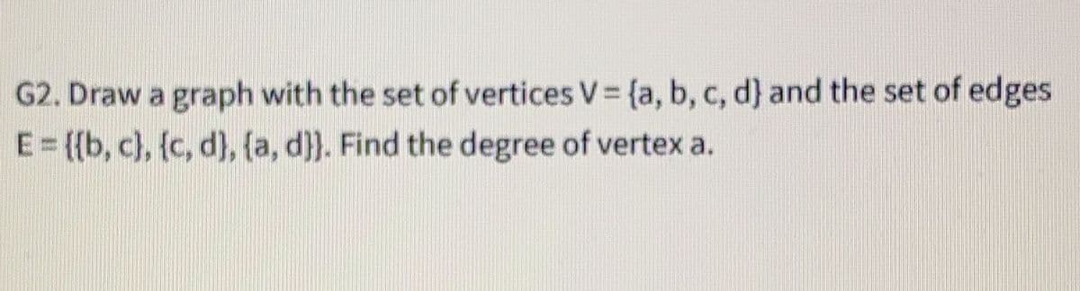 G2. Draw a graph with the set of vertices V = {a, b, c, d} and the set of edges
E= {{b, c), {c, d), (a, d}}. Find the degree of vertex a.
