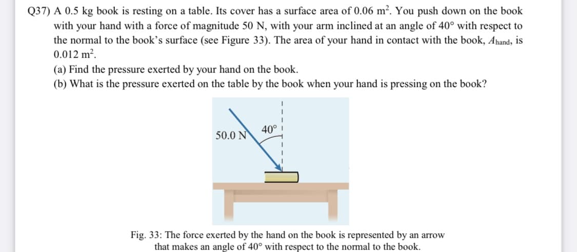 Q37) A 0.5 kg book is resting on a table. Its cover has a surface area of 0.06 m². You push down on the book
with your hand with a force of magnitude 50 N, with your arm inclined at an angle of 40° with respect to
the normal to the book's surface (see Figure 33). The area of your hand in contact with the book, Ahand, is
0.012 m².
(a) Find the pressure exerted by your hand on the book.
(b) What is the pressure exerted on the table by the book when your hand is pressing on the book?
40°
50.0 N
Fig. 33: The force exerted by the hand on the book is represented by an arrow
that makes an angle of 40° with respect to the normal to the book.
