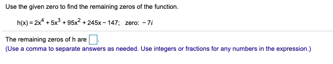 Use the given zero to find the remaining zeros of the function.
h(x) = 2x* + 5x3 + 95x2 + 245x - 147; zero: - 7i
The remaining zeros of h are
(Use a comma to separate answers as needed. Use integers or fractions for any numbers in the expression.)
