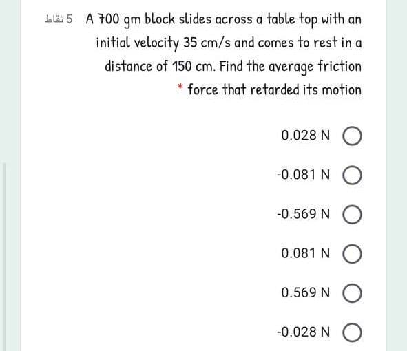 A 700 qm block slides across a table top with an
initial velocity 35 cm/s and comes to rest in a
distance of 150 cm. Find the average friction
* force that retarded its motion
0.028 N O
-0.081 N O
-0.569 N O
0.081 N O
0.569 N O
-0.028 N O
